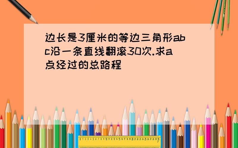 边长是3厘米的等边三角形abc沿一条直线翻滚30次.求a点经过的总路程