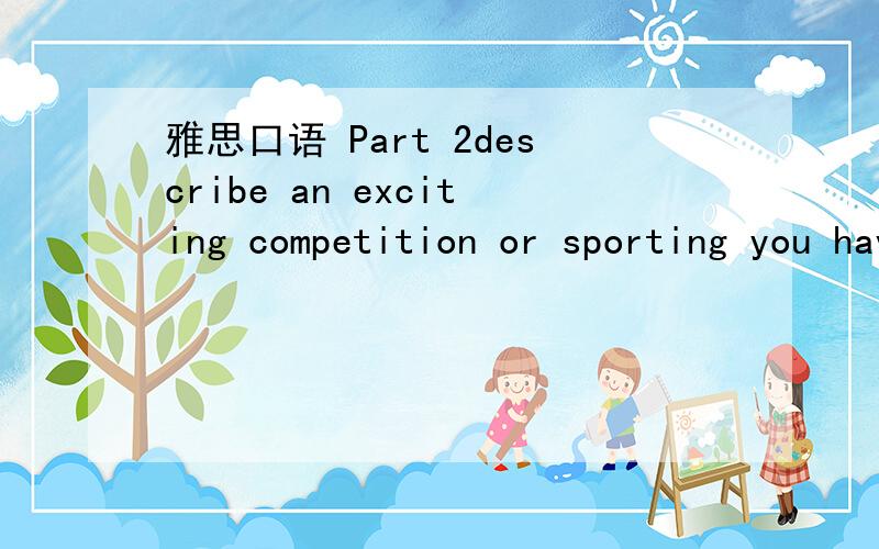 雅思口语 Part 2describe an exciting competition or sporting you have witnessed.you should say:what the competition or sporting event waswhen and where it took place.who won and explain why it was exciting