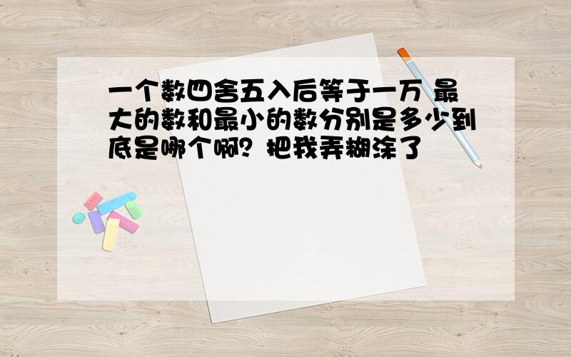 一个数四舍五入后等于一万 最大的数和最小的数分别是多少到底是哪个啊？把我弄糊涂了