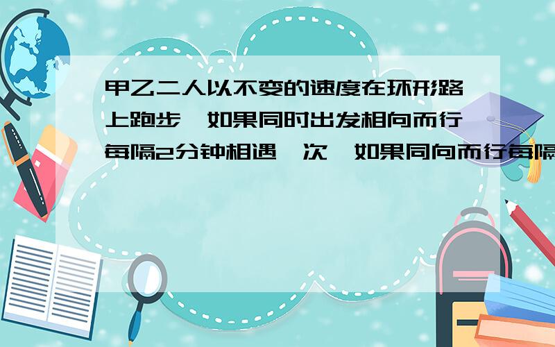 甲乙二人以不变的速度在环形路上跑步,如果同时出发相向而行每隔2分钟相遇一次,如果同向而行每隔6分钟相遇已知甲比乙快,甲乙每分钟各跑几圈?设甲为X乙为Y立方程组为,2X+2Y=1