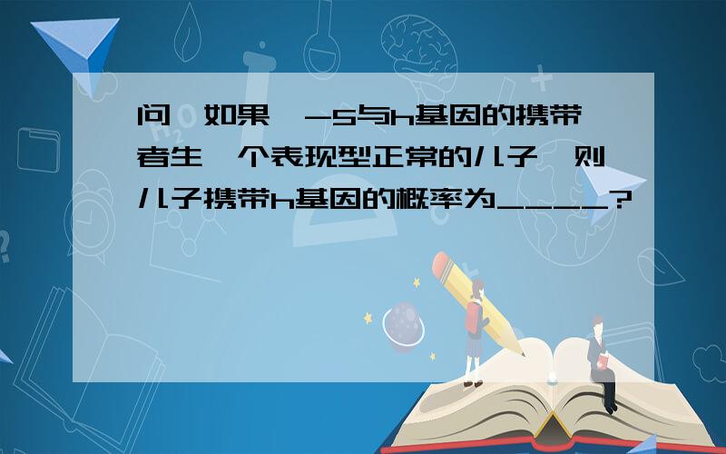 问,如果Ⅱ-5与h基因的携带者生一个表现型正常的儿子,则儿子携带h基因的概率为____?