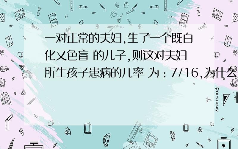 一对正常的夫妇,生了一个既白化又色盲 的儿子,则这对夫妇所生孩子患病的几率 为：7/16,为什么一对正常的夫妇,生了一个既白化又色盲的儿子,则这对夫妇所生孩子患病的几率为：7/16,为什么