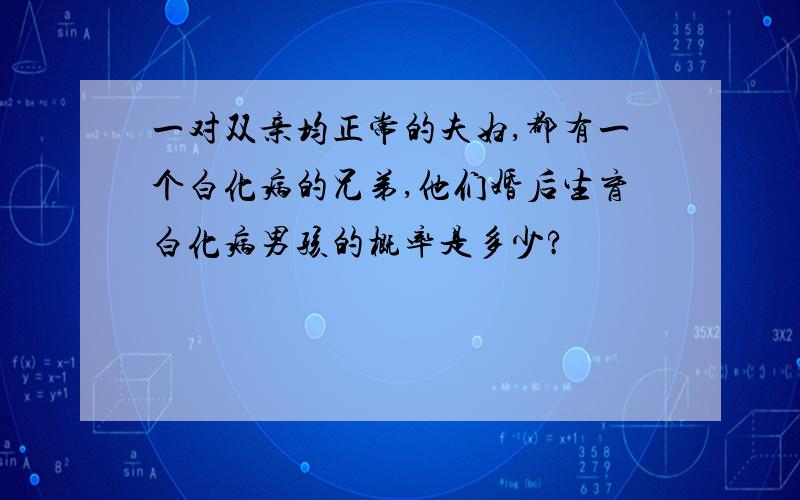 一对双亲均正常的夫妇,都有一个白化病的兄弟,他们婚后生育白化病男孩的概率是多少?