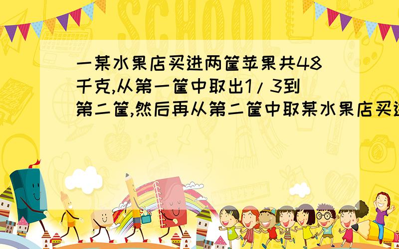 一某水果店买进两筐苹果共48千克,从第一筐中取出1/3到第二筐,然后再从第二筐中取某水果店买进两筐苹果共48千克,从第一筐中取出1/3到第二筐,然后再从第二筐中取出1/5给第一筐,这时两筐苹