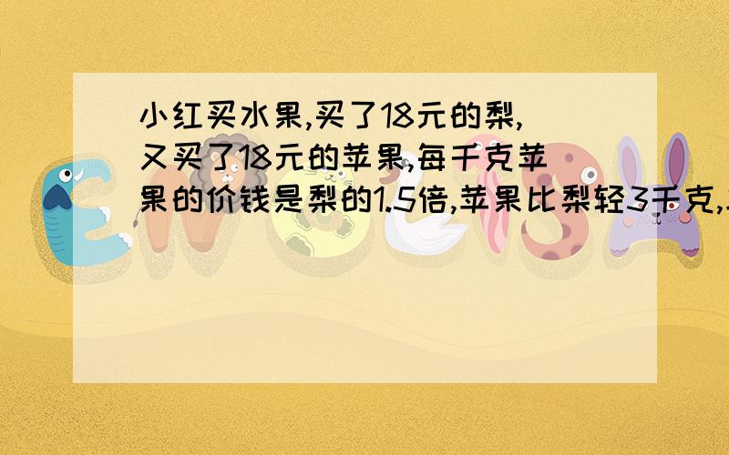 小红买水果,买了18元的梨,又买了18元的苹果,每千克苹果的价钱是梨的1.5倍,苹果比梨轻3千克,求梨和苹果...小红买水果,买了18元的梨,又买了18元的苹果,每千克苹果的价钱是梨的1.5倍,苹果比梨