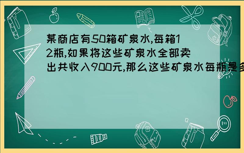 某商店有50箱矿泉水,每箱12瓶,如果将这些矿泉水全部卖出共收入900元,那么这些矿泉水每瓶是多少元?