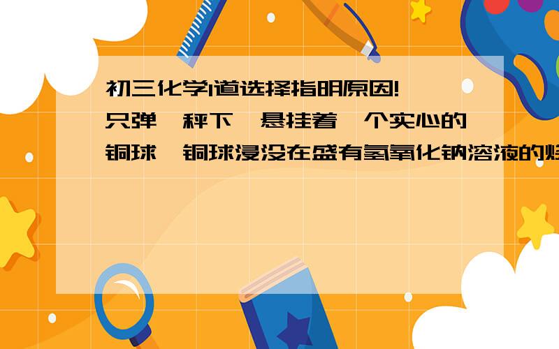 初三化学1道选择指明原因!一只弹簧秤下,悬挂着一个实心的铜球,铜球浸没在盛有氢氧化钠溶液的烧杯中,此时弹簧秤的读数为2N,问烧杯敞开放置在空气中数天后,弹簧秤的读数将___________A 大于