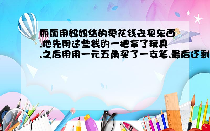 丽丽用妈妈给的零花钱去买东西,他先用这些钱的一把拿了玩具,之后用用一元五角买了一支笔,最后还剩下三角钱,你知道妈妈给了丽丽多少钱吗?