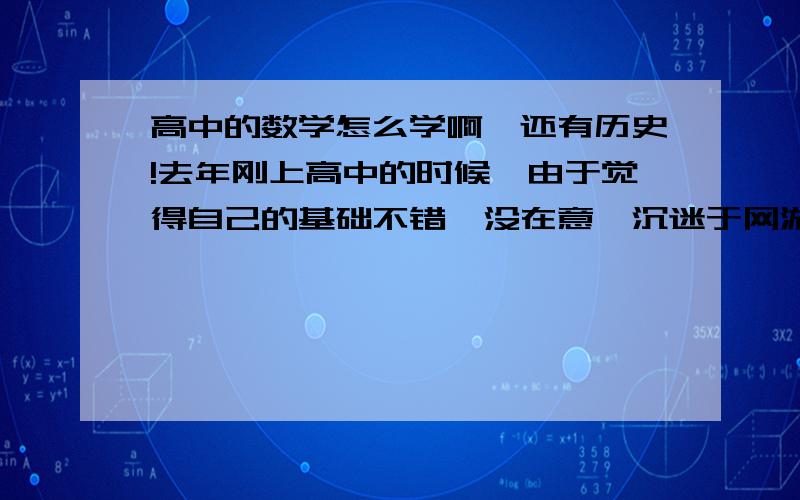 高中的数学怎么学啊,还有历史!去年刚上高中的时候,由于觉得自己的基础不错,没在意,沉迷于网游,现在数学和历史一塌糊涂,特别是数学,刚开始觉得很难,就不想学了,现在五本书学完了,没有