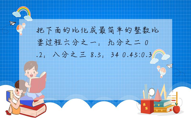 把下面的比化成最简单的整数比要过程六分之一：九分之二 0.2：八分之三 8.5：34 0.45:0.3