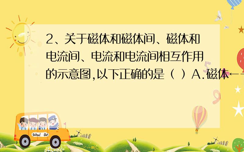 2、关于磁体和磁体间、磁体和电流间、电流和电流间相互作用的示意图,以下正确的是（ ）A.磁体←→磁场←→磁体 B.磁体←→磁场←→电流C.电流←→电场←→电流 D.电流←→磁场←→电流