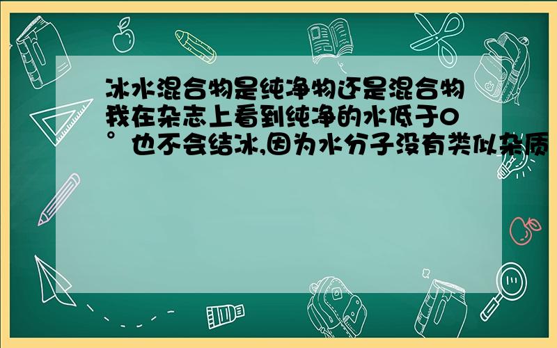 冰水混合物是纯净物还是混合物我在杂志上看到纯净的水低于0°也不会结冰,因为水分子没有类似杂质（凝聚核）的东西不会凝固,因而冰水混合物应该有杂质,是混合物,但化学课老师坚持说冰