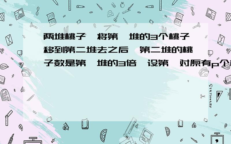 两堆桃子,将第一堆的3个桃子移到第二堆去之后,第二堆的桃子数是第一堆的3倍,设第一对原有p个桃子,第二碓原有桃子多少个