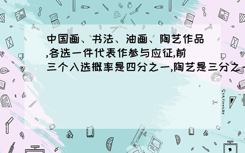 中国画、书法、油画、陶艺作品,各选一件代表作参与应征,前三个入选概率是四分之一,陶艺是三分之一,问：一、四作品恰有一件入选的概率.二、至少两件入选的概率?