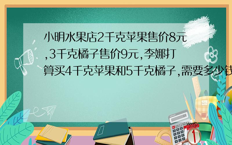 小明水果店2千克苹果售价8元,3千克橘子售价9元,李娜打算买4千克苹果和5千克橘子,需要多少钱?