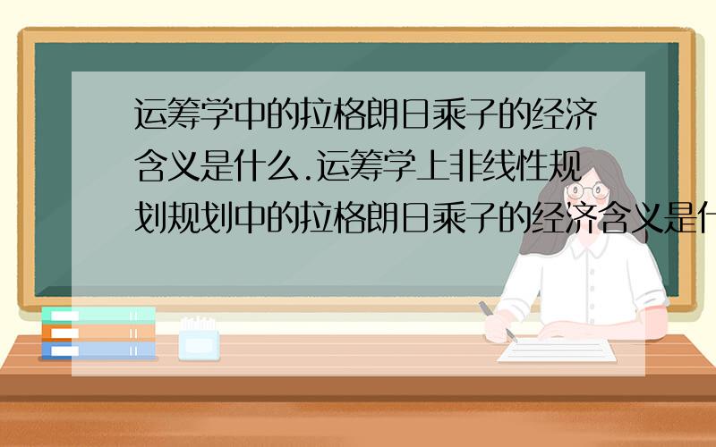 运筹学中的拉格朗日乘子的经济含义是什么.运筹学上非线性规划规划中的拉格朗日乘子的经济含义是什么.