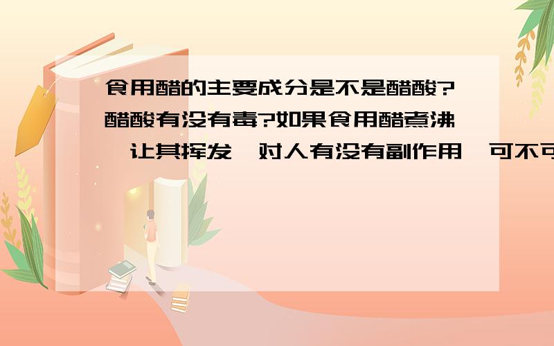 食用醋的主要成分是不是醋酸?醋酸有没有毒?如果食用醋煮沸,让其挥发,对人有没有副作用,可不可以起到