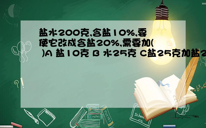 盐水200克,含盐10%,要使它改成含盐20%,需要加( )A 盐10克 B 水25克 C盐25克加盐20克,选择里没有啊