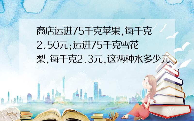 商店运进75千克苹果,每千克2.50元;运进75千克雪花梨,每千克2.3元,这两种水多少元