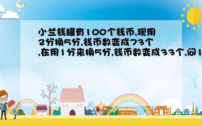 小兰钱罐有100个钱币,现用2分换5分,钱币数变成73个,在用1分来换5分,钱币数变成33个,问1分钱币、2分钱币各多少?