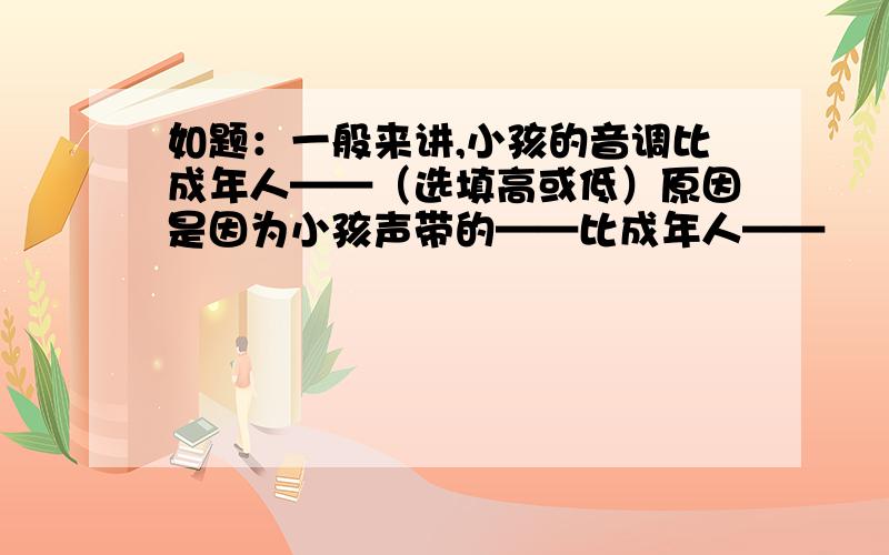 如题：一般来讲,小孩的音调比成年人——（选填高或低）原因是因为小孩声带的——比成年人——