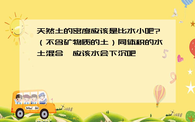 天然土的密度应该是比水小吧?（不含矿物质的土）同体积的水土混合,应该水会下沉吧