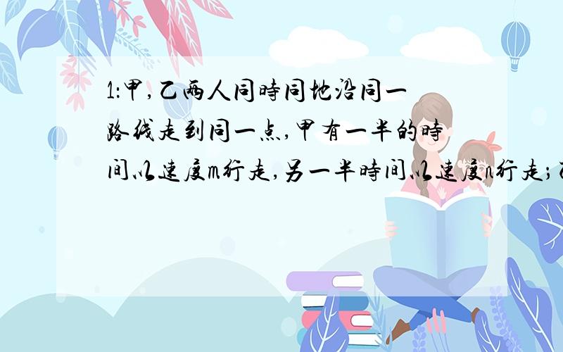 1：甲,乙两人同时同地沿同一路线走到同一点,甲有一半的时间以速度m行走,另一半时间以速度n行走；乙又一半路程以速度m行走,另一半路程以速度n行走,若m不等于n,则甲,乙两人到达地点的情