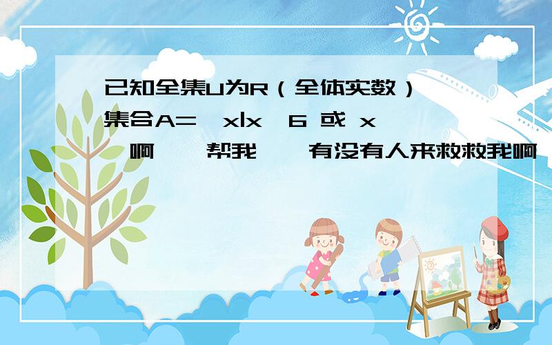 已知全集U为R（全体实数）,集合A={x|x>6 或 x呃啊……帮我……有没有人来救救我啊……问题应该没错吧……问下哦……5-a