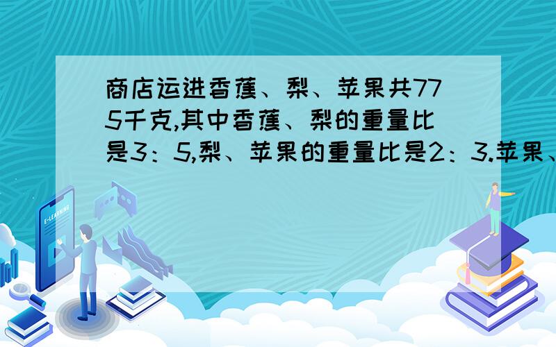 商店运进香蕉、梨、苹果共775千克,其中香蕉、梨的重量比是3：5,梨、苹果的重量比是2：3.苹果、梨、香蕉各是多少千克?