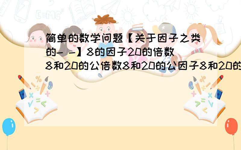 简单的数学问题【关于因子之类的- -】8的因子20的倍数8和20的公倍数8和20的公因子8和20的最大公因子8和20的最小公因子8和20的最大公约数8和20的最小公约数8和20的最大公倍数8和20的最小公约