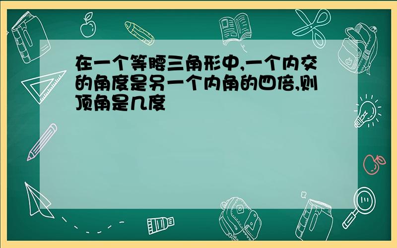 在一个等腰三角形中,一个内交的角度是另一个内角的四倍,则顶角是几度