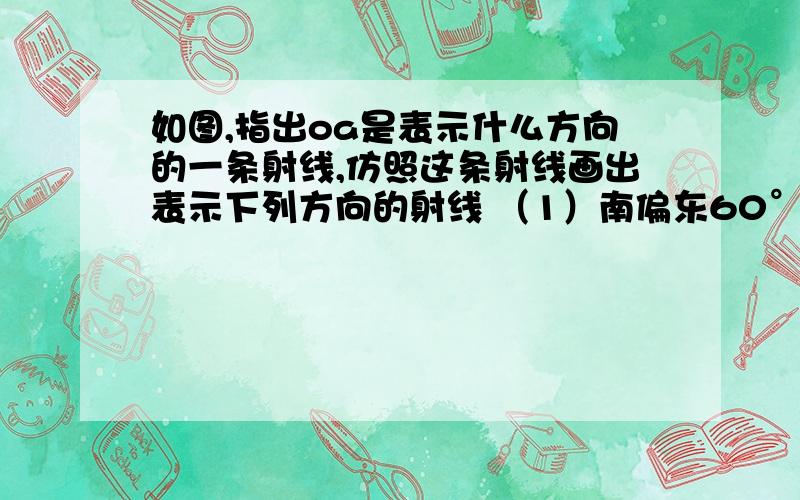 如图,指出oa是表示什么方向的一条射线,仿照这条射线画出表示下列方向的射线 （1）南偏东60°（2）南偏西（2）南偏西70° （3）西南方向（即南偏西45°）请大家帮帮忙啊