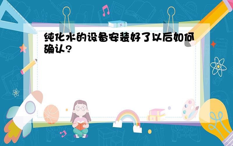 纯化水的设备安装好了以后如何确认?