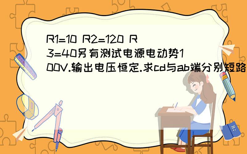 R1=10 R2=120 R3=40另有测试电源电动势100V.输出电压恒定.求cd与ab端分别短路时,ab与cd间等效电阻ab与cd两端分别接通测试电源,cd与ab两端的电压