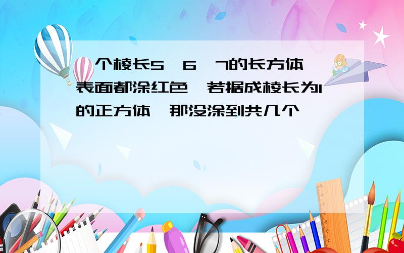 一个棱长5,6,7的长方体,表面都涂红色,若据成棱长为1的正方体,那没涂到共几个