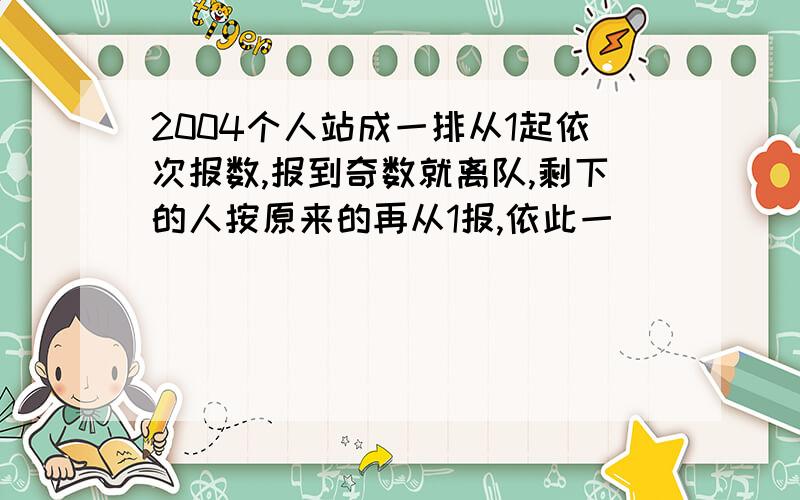 2004个人站成一排从1起依次报数,报到奇数就离队,剩下的人按原来的再从1报,依此一