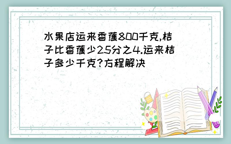 水果店运来香蕉800千克,桔子比香蕉少25分之4.运来桔子多少千克?方程解决