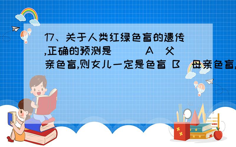 17、关于人类红绿色盲的遗传,正确的预测是（ ） A．父亲色盲,则女儿一定是色盲 B．母亲色盲,则儿子一定下列人类常见遗传病中属于染色体变异的是 A.红绿色盲病 B.镰刀型细胞贫血症 C.21三