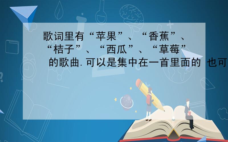 歌词里有“苹果”、“香蕉”、“桔子”、“西瓜”、“草莓” 的歌曲.可以是集中在一首里面的 也可以是分散在好几首里的.有一个就说一个吧