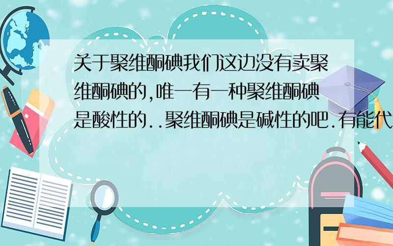 关于聚维酮碘我们这边没有卖聚维酮碘的,唯一有一种聚维酮碘是酸性的..聚维酮碘是碱性的吧.有能代替聚维酮碘的药物么?我是用来治疗龟的腐皮请问代替的药物叫什么.