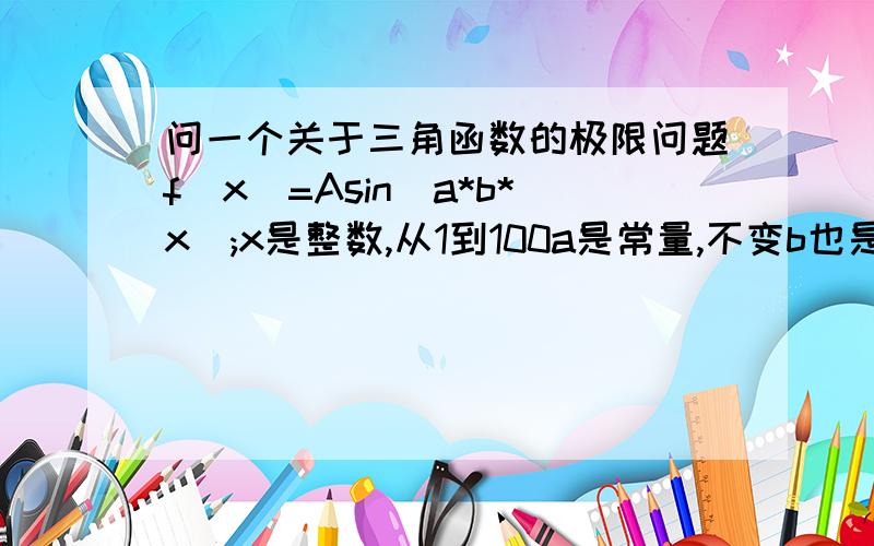 问一个关于三角函数的极限问题f(x)=Asin(a*b*x);x是整数,从1到100a是常量,不变b也是常量.已知这个方程不管a,b怎么变,把所有|f(x)|^2 相加,从x=1加到x=100,结果是1.当常量b无限趋向于0的时候,A会是多