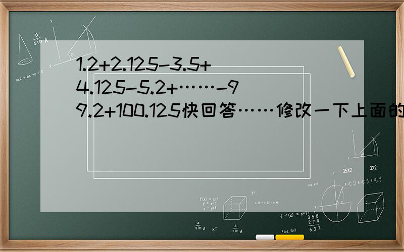 1.2+2.125-3.5+4.125-5.2+……-99.2+100.125快回答……修改一下上面的问题，正确的是：1.2+2.125-3.2+4.125-5.2+……-99.2+100.125=（）请速回答！谢谢！