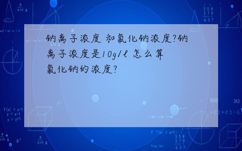 钠离子浓度 和氯化钠浓度?钠离子浓度是10g/l 怎么算氯化钠的浓度?