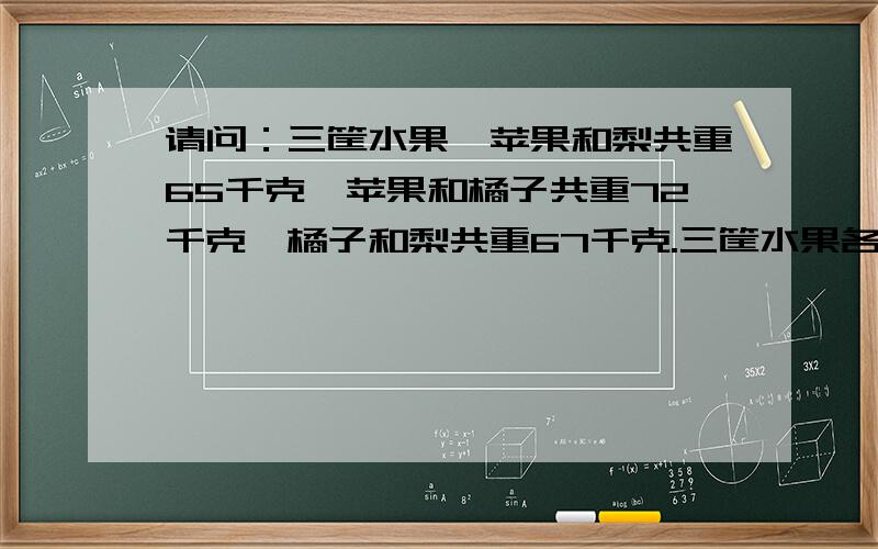 请问：三筐水果,苹果和梨共重65千克,苹果和橘子共重72千克,橘子和梨共重67千克.三筐水果各重多少千克