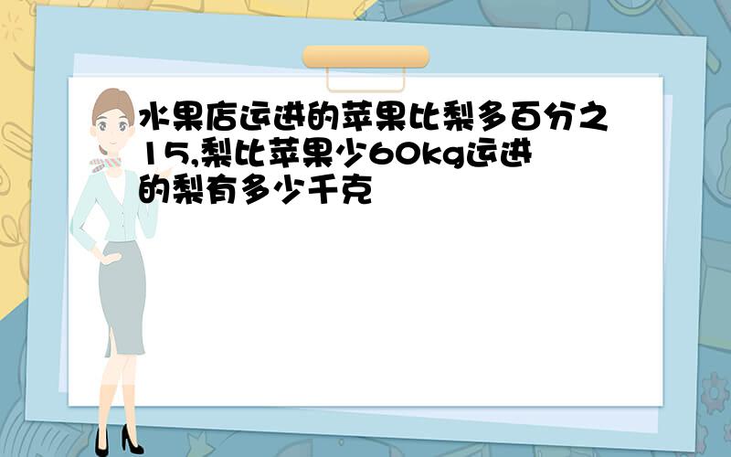 水果店运进的苹果比梨多百分之15,梨比苹果少60kg运进的梨有多少千克