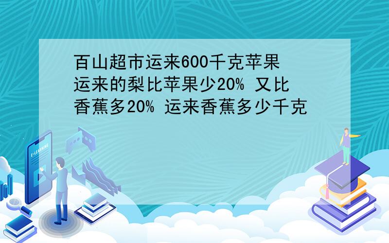 百山超市运来600千克苹果 运来的梨比苹果少20% 又比香蕉多20% 运来香蕉多少千克