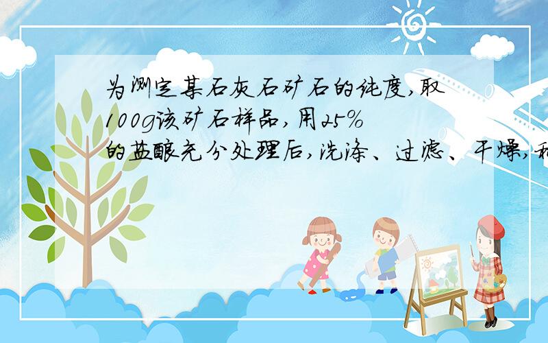 为测定某石灰石矿石的纯度,取100g该矿石样品,用25%的盐酸充分处理后,洗涤、过滤、干燥,称量剩余固体为25g（杂质不与稀盐酸反应）回答下列问题：1该石灰石样品中碳酸钙的质量分数2实际参