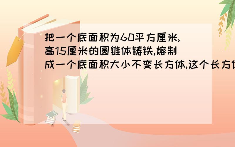 把一个底面积为60平方厘米,高15厘米的圆锥体铸铁,熔制成一个底面积大小不变长方体,这个长方体的高是多