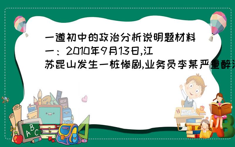 一道初中的政治分析说明题材料一：2010年9月13日,江苏昆山发生一桩惨剧,业务员李某严重醉酒却仍然驾车回家……………………等待他的将是法律的严惩.材料二：2009年8月15日起至10月15日,中