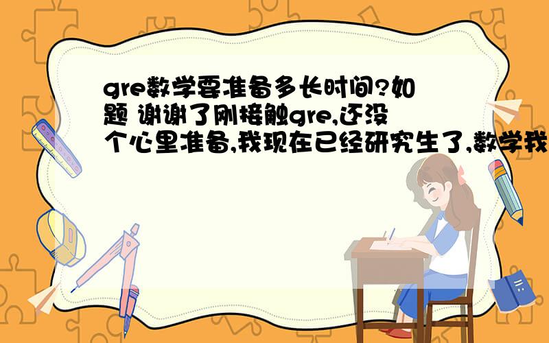 gre数学要准备多长时间?如题 谢谢了刚接触gre,还没个心里准备,我现在已经研究生了,数学我想应该没问题的,我其它考G的同学都只做了og上的题,并且效果蛮好的,他们都接近满分,或者满分.这样